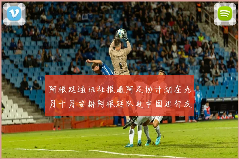 阿根廷通讯社报道阿足协计划在九月十月安排阿根廷队赴中国进行友谊赛