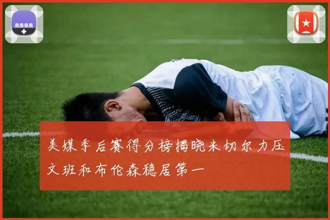 美媒季后赛得分榜揭晓米切尔力压文班和布伦森稳居第一
