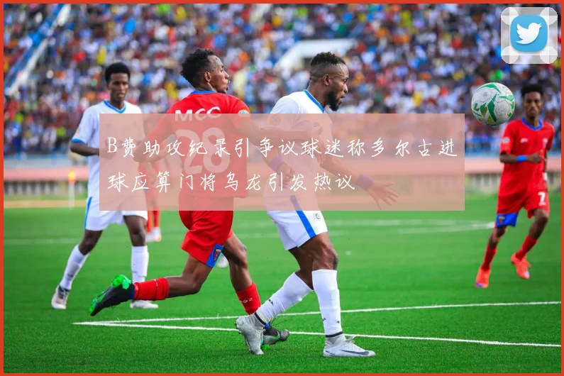 B费助攻纪录引争议球迷称多尔古进球应算门将乌龙引发热议