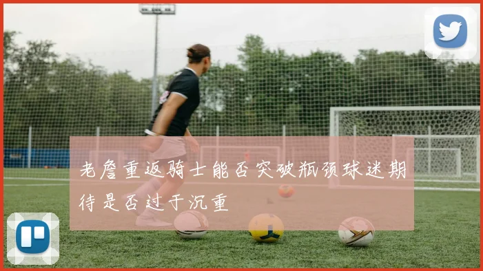 老詹重返骑士能否突破瓶颈球迷期待是否过于沉重