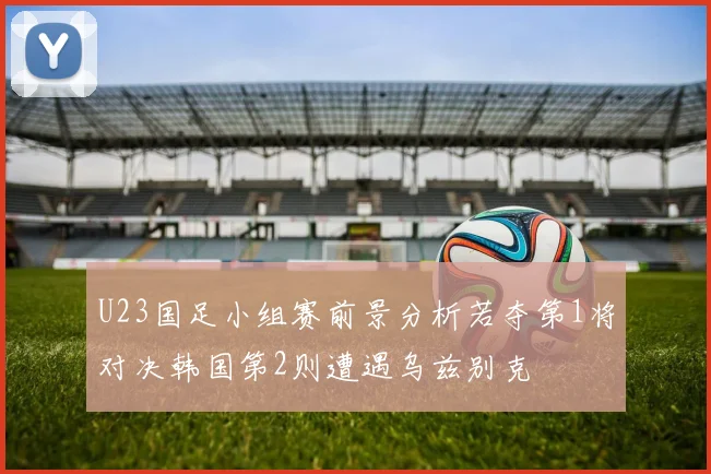 U23国足小组赛前景分析若夺第1将对决韩国第2则遭遇乌兹别克