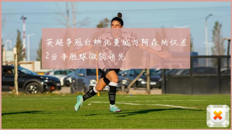 英超争冠白热化曼城与阿森纳仅差2分净胜球微弱领先