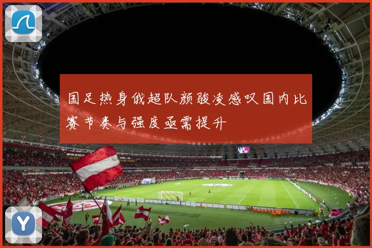 国足热身俄超队颜骏凌感叹国内比赛节奏与强度亟需提升