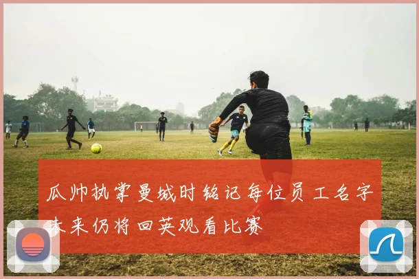 瓜帅执掌曼城时铭记每位员工名字未来仍将回英观看比赛