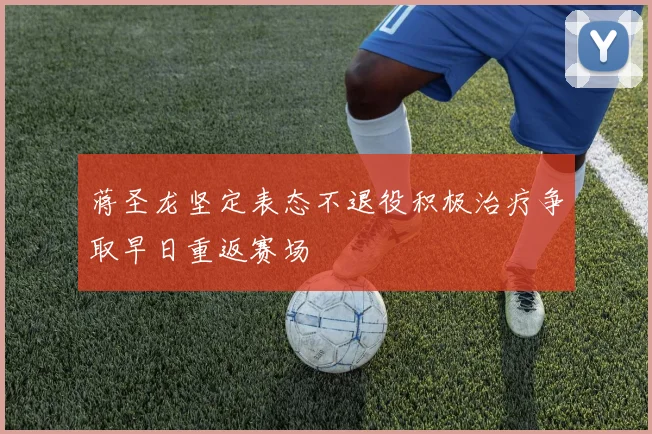 蒋圣龙坚定表态不退役积极治疗争取早日重返赛场